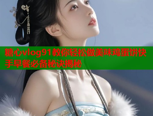 糖心vlog91教你轻松做美味鸡蛋饼快手早餐必备秘诀揭秘 糖心vlog91教你轻松做美味鸡蛋饼快手早餐必备秘诀揭秘