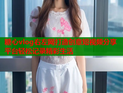 糖心vlog右左网打造创意短视频分享平台轻松记录精彩生活 糖心vlog右左网打造创意短视频分享平台轻松记录精彩生活