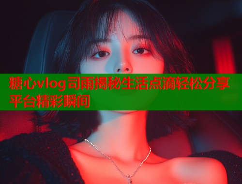 糖心vlog司雨揭秘生活点滴轻松分享平台精彩瞬间 糖心vlog司雨揭秘生活点滴轻松分享平台精彩瞬间