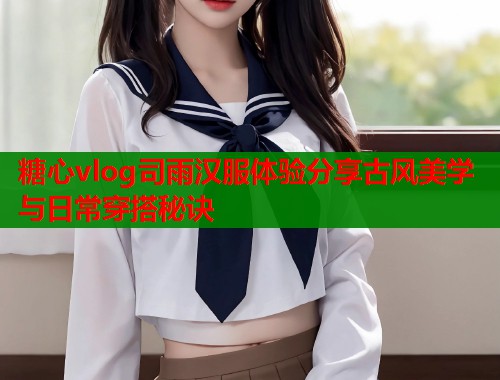 糖心vlog司雨汉服体验分享古风美学与日常穿搭秘诀 糖心vlog司雨汉服体验分享古风美学与日常穿搭秘诀
