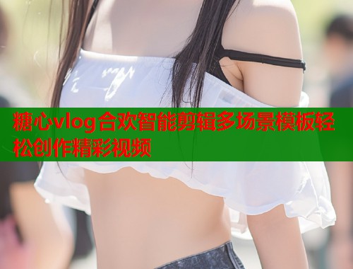 糖心vlog合欢智能剪辑多场景模板轻松创作精彩视频 糖心vlog合欢智能剪辑多场景模板轻松创作精彩视频