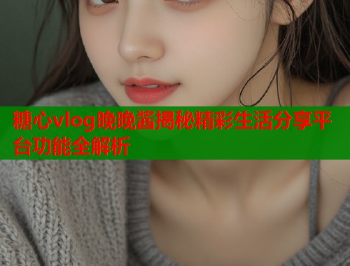 糖心vlog晚晚酱揭秘精彩生活分享平台功能全解析