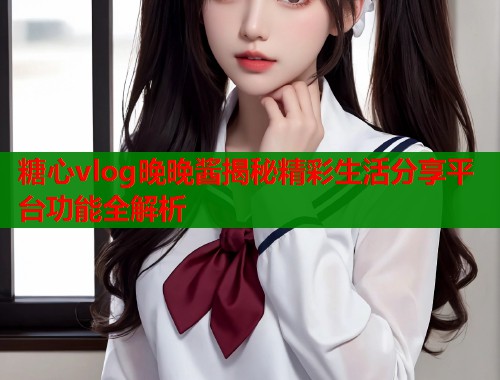 糖心vlog晚晚酱揭秘精彩生活分享平台功能全解析