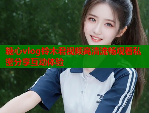 糖心vlog铃木君视频高清流畅观看私密分享互动体验