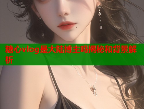 糖心vlog是大陆博主吗揭秘和背景解析