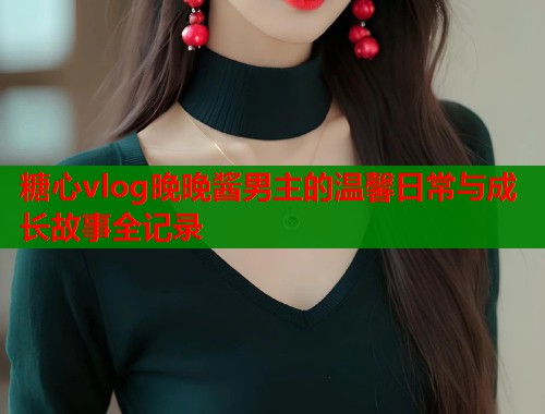 糖心vlog晚晚酱男主的温馨日常与成长故事全记录