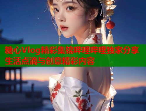 糖心Vlog精彩集锦哔哩哔哩独家分享生活点滴与创意精彩内容