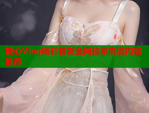 糖心Vlog精彩首发全网独家高清内容推荐