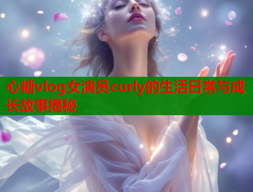 心糖vlog女演员curly的生活日常与成长故事揭秘