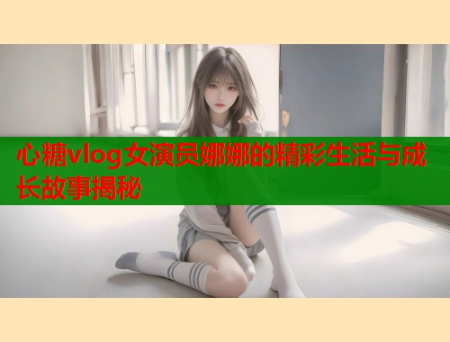 心糖vlog女演员娜娜的精彩生活与成长故事揭秘