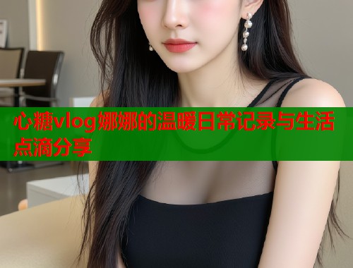 心糖vlog娜娜的温暖日常记录与生活点滴分享