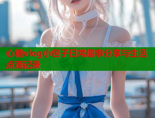 心糖vlog小包子日常趣事分享与生活点滴记录