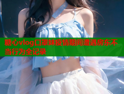 糖心vlog口罩妹疫情期间遭遇房东不当行为全记录