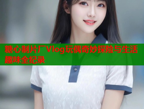 糖心制片厂Vlog玩偶奇妙探险与生活趣味全纪录 糖心制片厂Vlog玩偶奇妙探险与生活趣味全纪录