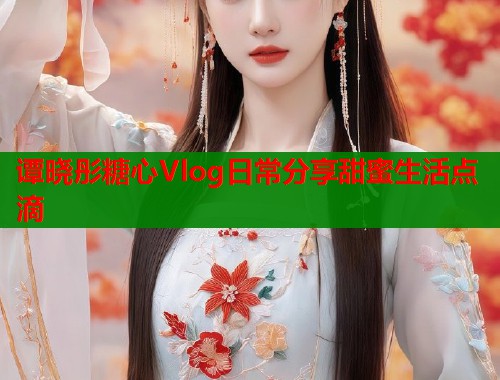 谭晓彤糖心Vlog日常分享甜蜜生活点滴 谭晓彤糖心Vlog日常分享甜蜜生活点滴