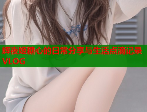 辉夜姬糖心的日常分享与生活点滴记录VLOG 辉夜姬糖心的日常分享与生活点滴记录VLOG