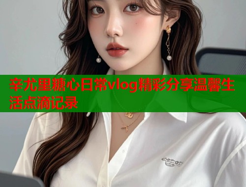 辛尤里糖心日常vlog精彩分享温馨生活点滴记录 辛尤里糖心日常vlog精彩分享温馨生活点滴记录
