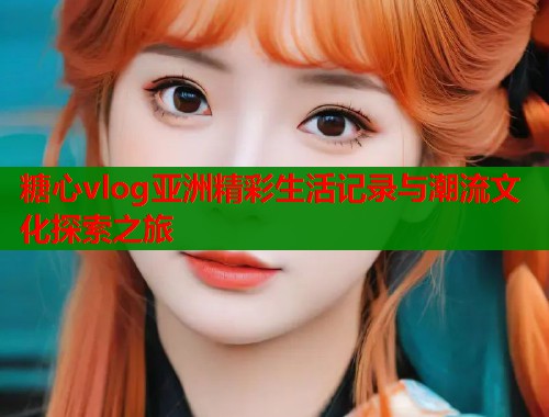 糖心vlog亚洲精彩生活记录与潮流文化探索之旅 糖心vlog亚洲精彩生活记录与潮流文化探索之旅
