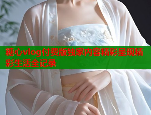 糖心vlog付费版独家内容精彩呈现精彩生活全记录 糖心vlog付费版独家内容精彩呈现精彩生活全记录
