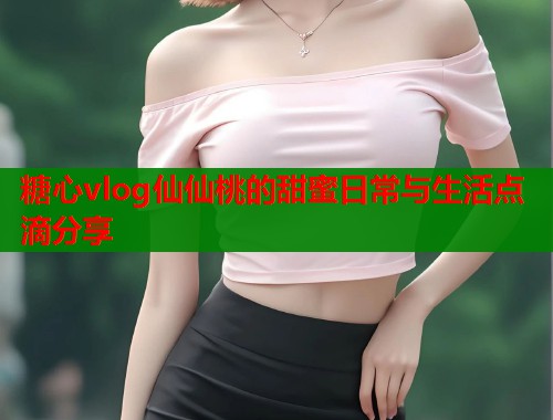 糖心vlog仙仙桃的甜蜜日常与生活点滴分享 糖心vlog仙仙桃的甜蜜日常与生活点滴分享