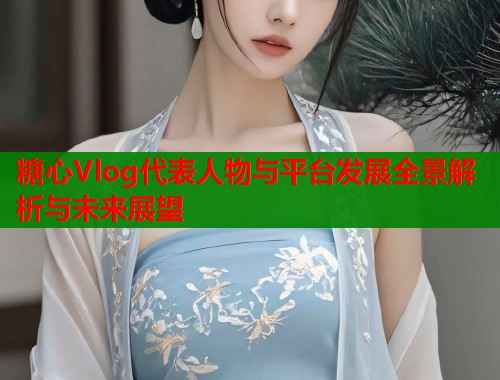 糖心Vlog代表人物与平台发展全景解析与未来展望 糖心Vlog代表人物与平台发展全景解析与未来展望