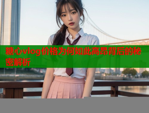 糖心vlog价格为何如此高昂背后的秘密解析 糖心vlog价格为何如此高昂背后的秘密解析