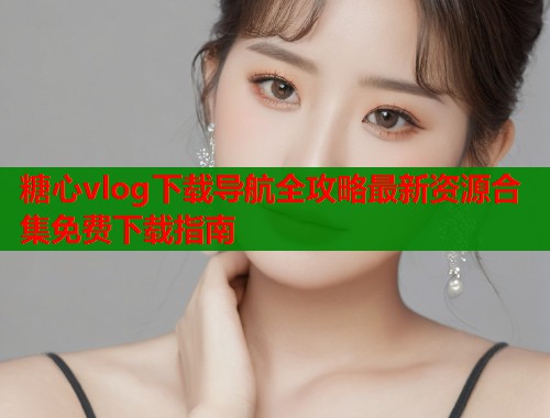 糖心vlog下载导航全攻略最新资源合集免费下载指南 糖心vlog下载导航全攻略最新资源合集免费下载指南