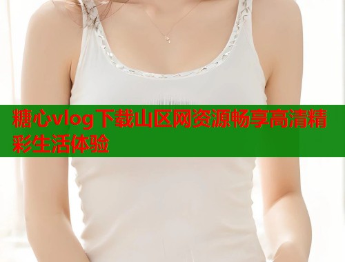 糖心vlog下载山区网资源畅享高清精彩生活体验 糖心vlog下载山区网资源畅享高清精彩生活体验