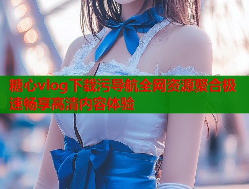 糖心vlog下载污导航全网资源聚合极速畅享高清内容体验