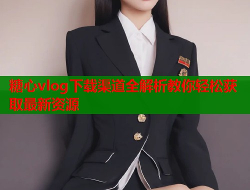 糖心vlog下载渠道全解析教你轻松获取最新资源 糖心vlog下载渠道全解析教你轻松获取最新资源