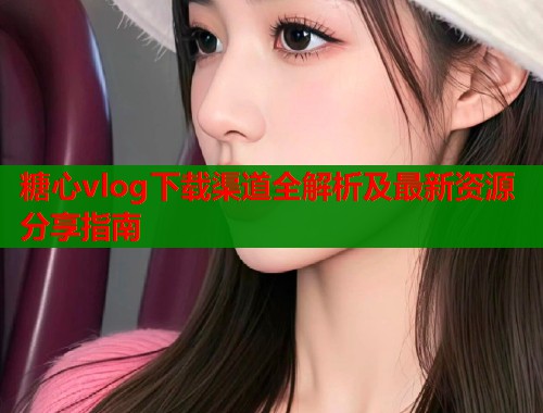 糖心vlog下载渠道全解析及最新资源分享指南 糖心vlog下载渠道全解析及最新资源分享指南