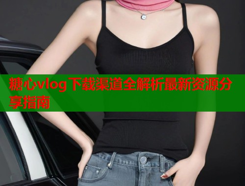 糖心vlog下载渠道全解析最新资源分享指南 糖心vlog下载渠道全解析最新资源分享指南