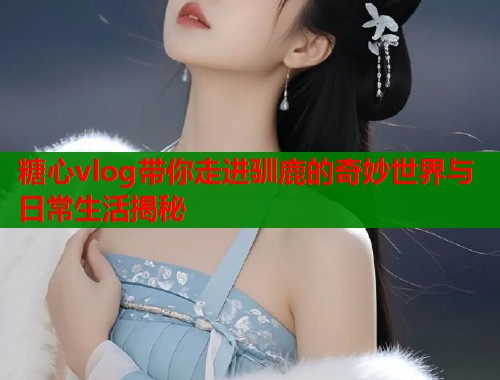 糖心vlog带你走进驯鹿的奇妙世界与日常生活揭秘 糖心vlog带你走进驯鹿的奇妙世界与日常生活揭秘
