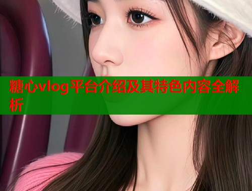 糖心vlog平台介绍及其特色内容全解析 糖心vlog平台介绍及其特色内容全解析