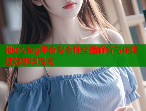 糖心vlog平台安全性全面解析与使用注意事项指南 糖心vlog平台安全性全面解析与使用注意事项指南