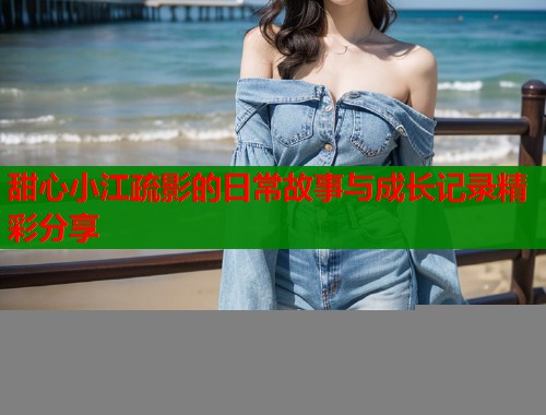 甜心小江疏影的日常故事与成长记录精彩分享 甜心小江疏影的日常故事与成长记录精彩分享
