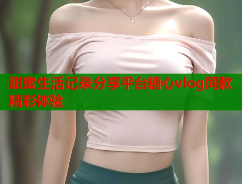 甜蜜生活记录分享平台糖心vlog同款精彩体验