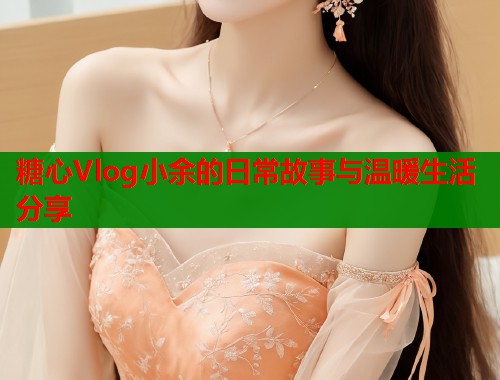糖心Vlog小余的日常故事与温暖生活分享 糖心Vlog小余的日常故事与温暖生活分享