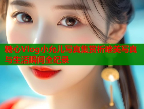 糖心Vlog小允儿写真集赏析唯美写真与生活瞬间全纪录 糖心Vlog小允儿写真集赏析唯美写真与生活瞬间全纪录