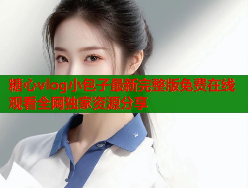 糖心vlog小包子最新完整版免费在线观看全网独家资源分享 糖心vlog小包子最新完整版免费在线观看全网独家资源分享