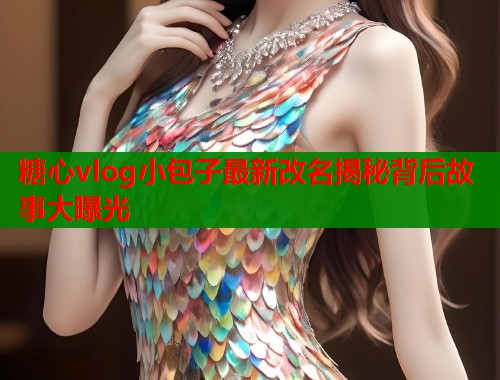 糖心vlog小包子最新改名揭秘背后故事大曝光 糖心vlog小包子最新改名揭秘背后故事大曝光