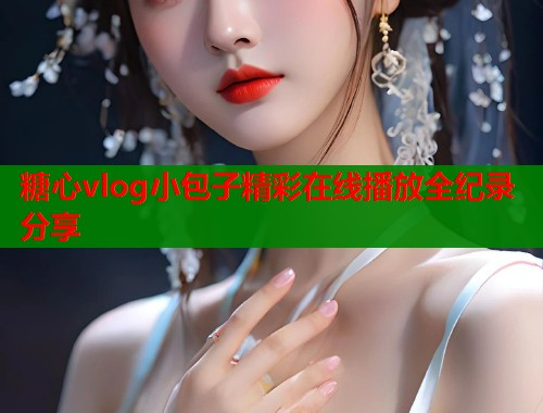 糖心vlog小包子精彩在线播放全纪录分享 糖心vlog小包子精彩在线播放全纪录分享
