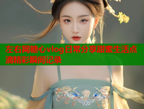 左右网糖心vlog日常分享甜蜜生活点滴精彩瞬间记录 左右网糖心vlog日常分享甜蜜生活点滴精彩瞬间记录