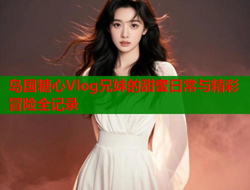 岛国糖心Vlog兄妹的甜蜜日常与精彩冒险全记录 岛国糖心Vlog兄妹的甜蜜日常与精彩冒险全记录