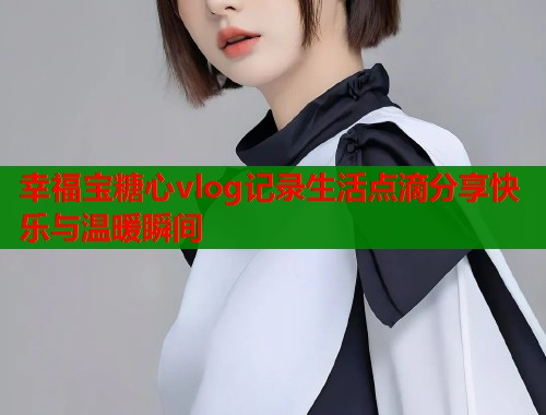幸福宝糖心vlog记录生活点滴分享快乐与温暖瞬间 幸福宝糖心vlog记录生活点滴分享快乐与温暖瞬间