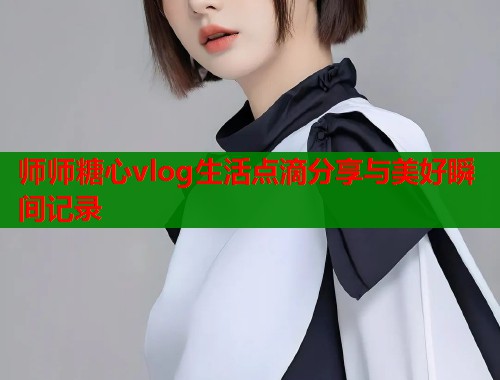 师师糖心vlog生活点滴分享与美好瞬间记录 师师糖心vlog生活点滴分享与美好瞬间记录