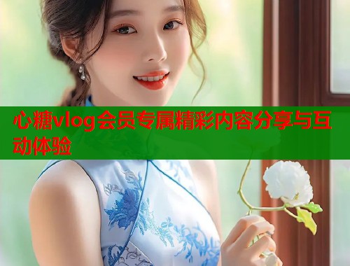 心糖vlog会员专属精彩内容分享与互动体验