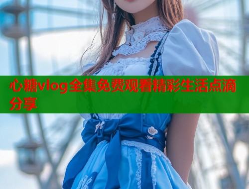 心糖vlog全集免费观看精彩生活点滴分享