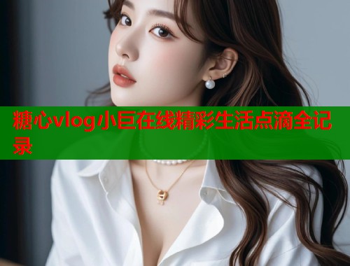 糖心vlog小巨在线精彩生活点滴全记录