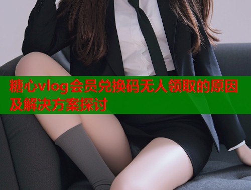 糖心vlog会员兑换码无人领取的原因及解决方案探讨